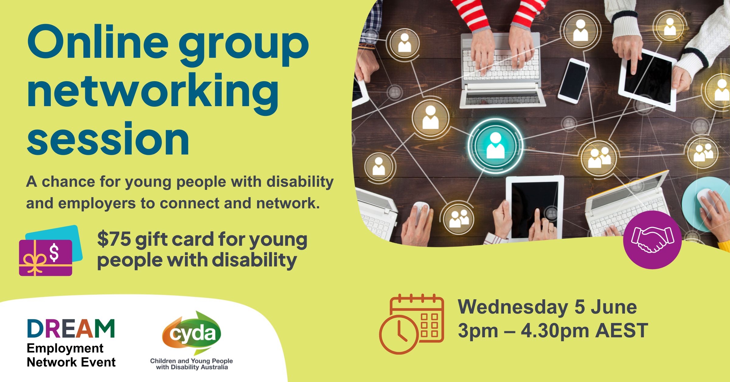 Text reads: “Online group networking session. A chance for young people with disability and employers to connect and network. $75 gift card for young people with disability. Wednesday 5 June, 3pm - 4.30pm AEST.” Top right is a photograph of a wood table from above, with many hands working at laptops or on devices. Overlaying this are graphics of people in circles, connected by a web of lines. Bottom left are the logos for the DREAM employment network and CYDA.