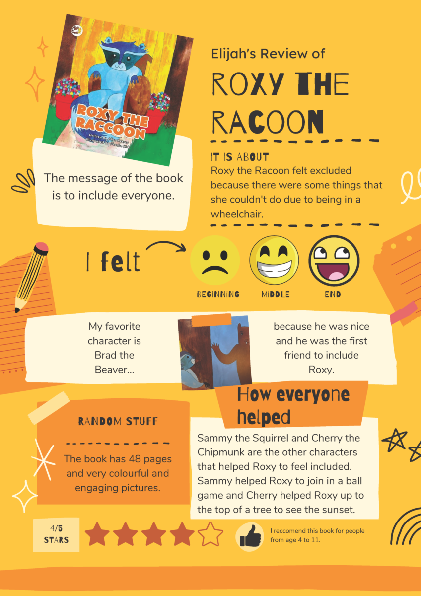 A yellow background orange squarish shapes with text, stuck on with tape. Simple stars, squiggles and a pencil are dotted around. The cover of Roxy the Raccoon sits top-left. Text reads: "Elijah's review of Roxy the Raccoon. It is about: Roxy the Raccoon felt excluded because there were some things she couldn't do due to being in a wheelchair. I felt: BEGINNING – sad face, MIDDLE – smiling face, END – cheeky face. My favourite character is Brad the Beaver, because he was nice and he was the first friend to include Roxy. RANDOM STUFF - The book has 48 pages and very colourful and engaging pictures. How everyone helped - Sammy the Squirrel and Cherry the Chipmunk are the other characters that helped Roxy to feel included. Sammy helped Roxy to join in a ball game and Cherry helped Roxy up to the top of a tree to see the sunset. I recommend this book for people from age 4 to 11. 4/5 stars
