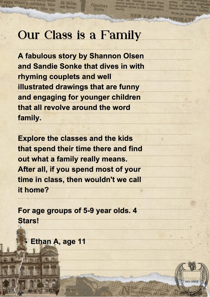 An aged looking lined A4 sheet of paper with a ripped page from a book at the top and an old picture of a 3 story building at the bottom. Bottom-right is an illustration of a dragon holding a sheild with "EST 2023" stamped on it. Text reads: "A fabulous story by Shannon Olsen and Sandie Sonke that dives in with rhyming couplets and well-illustrated drawings that are funny and engaging for younger children that all revolve around the word family. Explore the classes and the kids that spend their time there and find out what a family really means. After all, if you spend most of your time in class, then wouldn't we call it home? For age groups of 5-9 years olds. 4 stars! Ethan A, age 11.