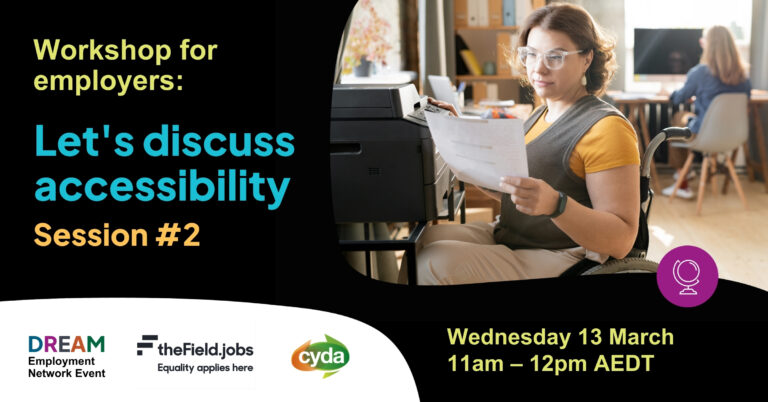 Text reads: Workshop for employers: Let’s discuss accessibility Session #2, Wednesday 13 March 11am-12pm AEDT. TO the right is a photograph of a young woman with fair skin, short curly dark blond hair, and glasses with clear plastic frames is reading something she just grabbed from photocopier. She is using a manual wheelchair, and is in a shared office setting with a woman working at a desk behind her. The logos for CYDA, the DREAM Employment Network and The Field sit below.