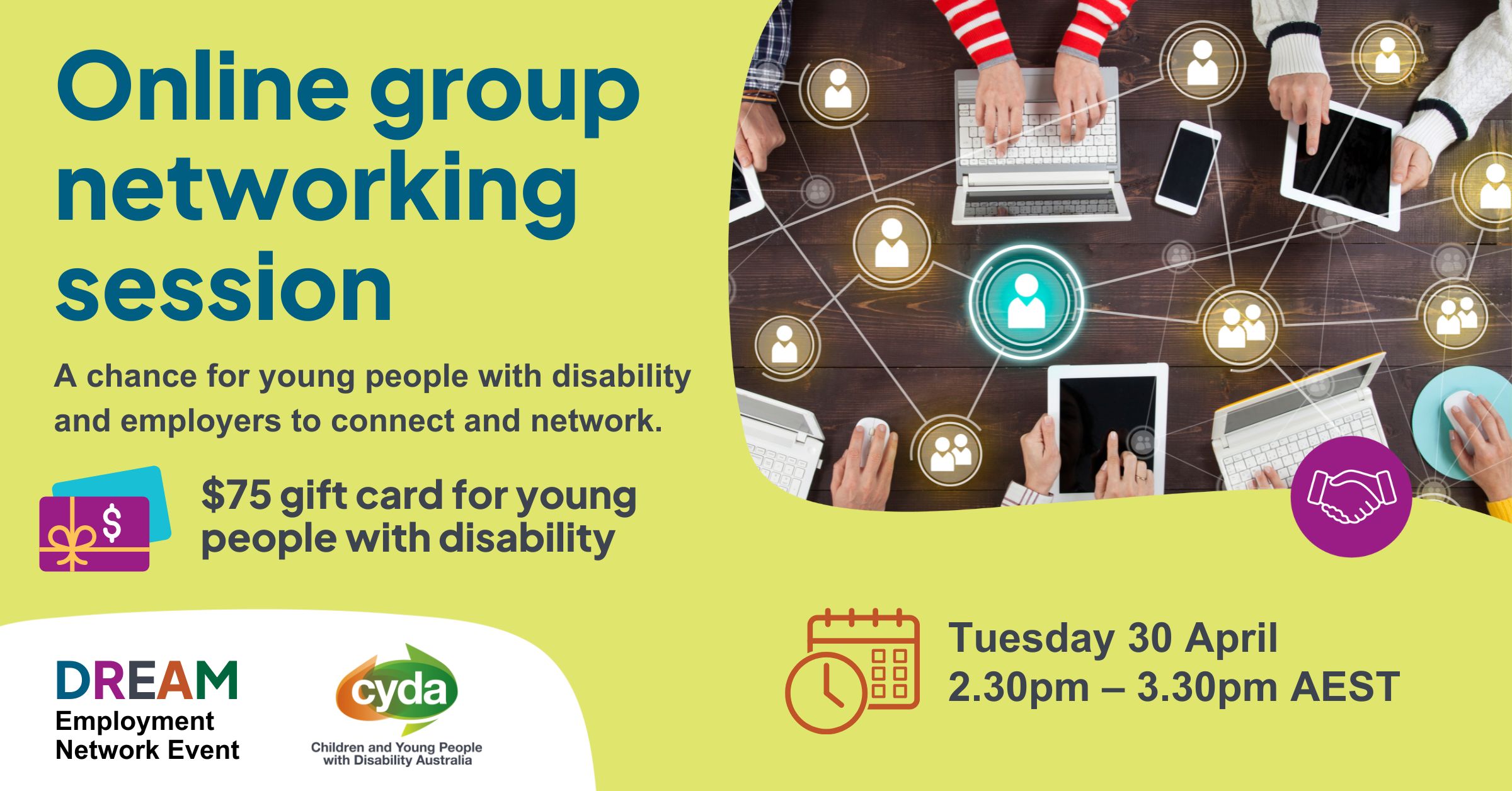 Text reads: “Online group networking session. A chance for young people with disability and employers to connect and network. $75 gift card for young people with disability. Tuesday 30 April, 2.30pm - 3.30pm AEST.” Top right is a photograph of a wood table from above, with many hands working at laptops or on devices. Overlaying this are graphics of people in circles, connected by a web of lines. Bottom left are the logos for the DREAM employment network and CYDA.