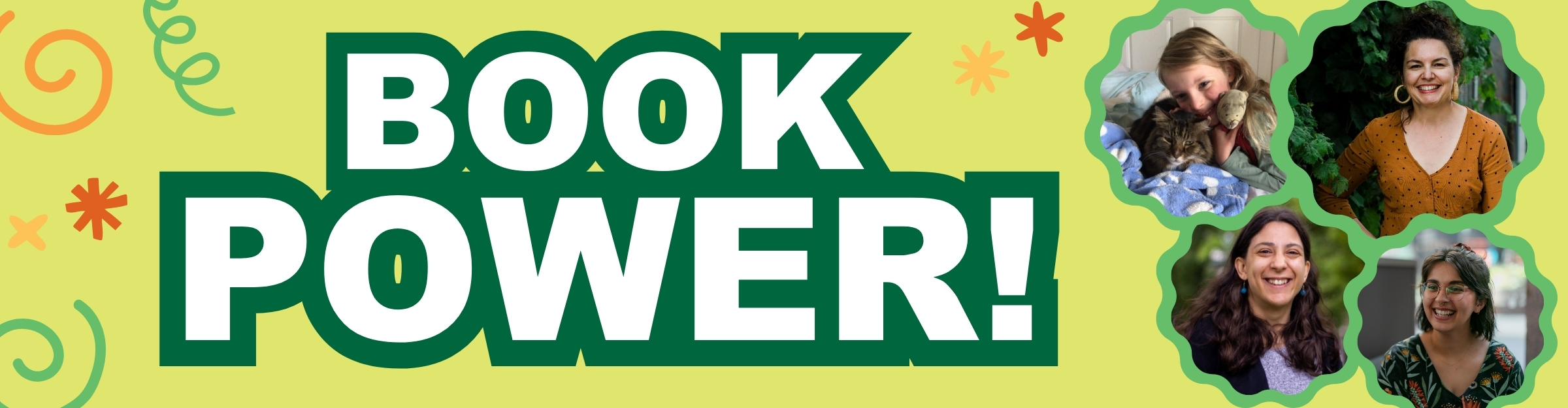 Banner with the words "Book Power" in bold green print with a few graphics of stars, swirls and springs dotted about. To the right are four photographs in wavy green circles featuring a young blond girl snuggles up in blankets with a cat, a smiling woman with gold hoop earrings, dark hair and a spotted brown cardigan standing in front of greenery, a young woman with long, wavy brown hair wearing a purple top outside in a park, and a young person with shoulder length wavy brown hair wearing glasses and a black top with leaves and flowers printed on it.