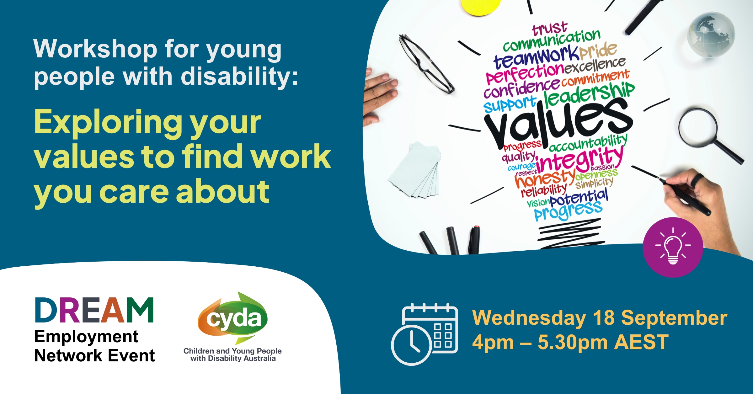 Text reads: Workshop for young people with disability Exploring you values to find work you care about. Wednesday 18 September, 4pm-5.30pm AEST. The DREAM Employment Network event logo, and the logo for Children and Young People with Disability Australia both sit to the left. To the right is a photograph of a hand drawing a colourful word map of different values in the shape of a lightbulb. Some of the values are “integrity”, “progress”, leadership” and “trust”. Around the word map are a pair of glasses, pens, a magnifying glass, speaking cards and a glass ball.