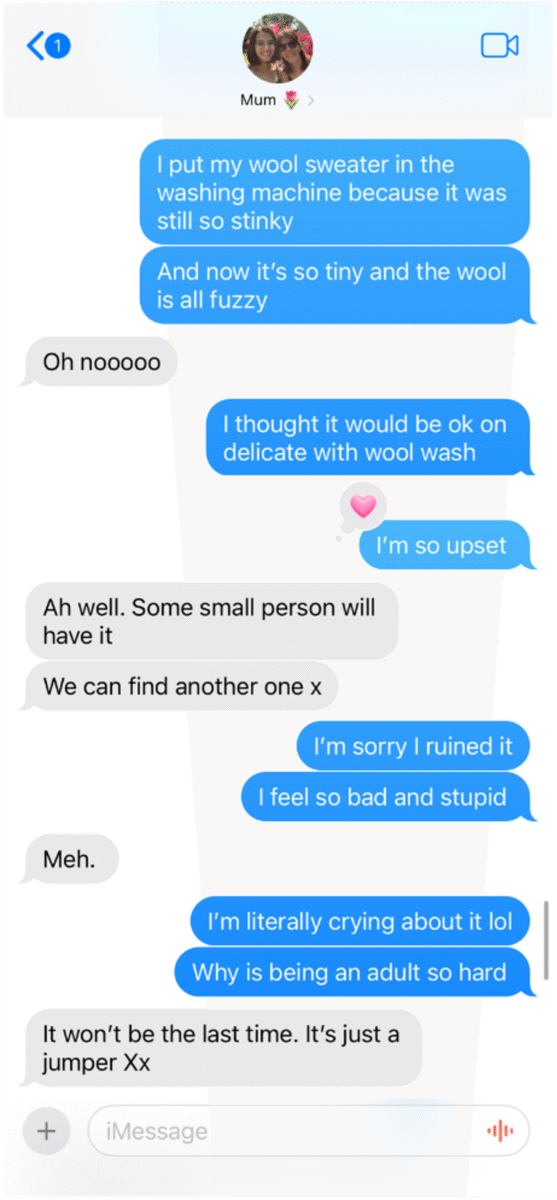 A text exchange between Chloe and their mum. Chloe: I put my sweater in the washing machine because it was still so stinky. And now it's so tiny and the wool is all fuzzy. Mum: Oh no! Chloe: I thought it would be okay on delicate with wool wash. I'm so upset. Mum adds heart reaction to "I'm so upset". Mum: Ah well. Some small person will have it. We can find another one x. Chloe: I'm sorry I ruined it. I feel so bad and stupid. Mum: Meh. Chloe: I'm literally crying about it. Why is being an adult so hard? Mum: It won't be the last time. It's just a jumper. Xx.